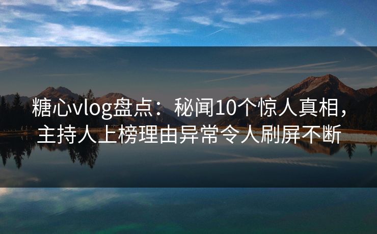 糖心vlog盘点：秘闻10个惊人真相，主持人上榜理由异常令人刷屏不断