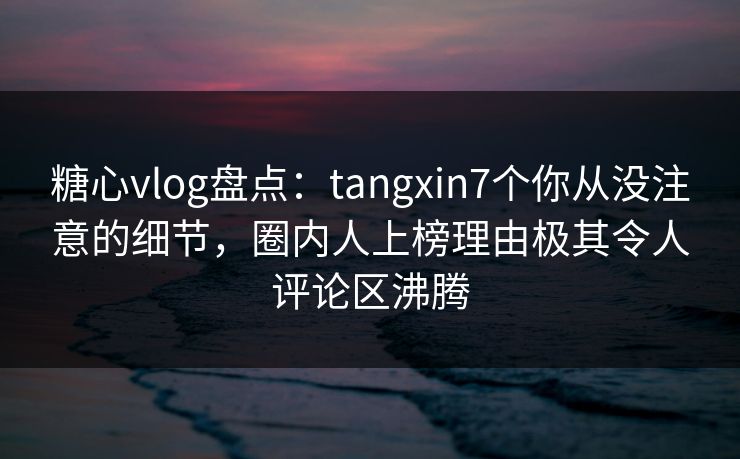糖心vlog盘点：tangxin7个你从没注意的细节，圈内人上榜理由极其令人评论区沸腾
