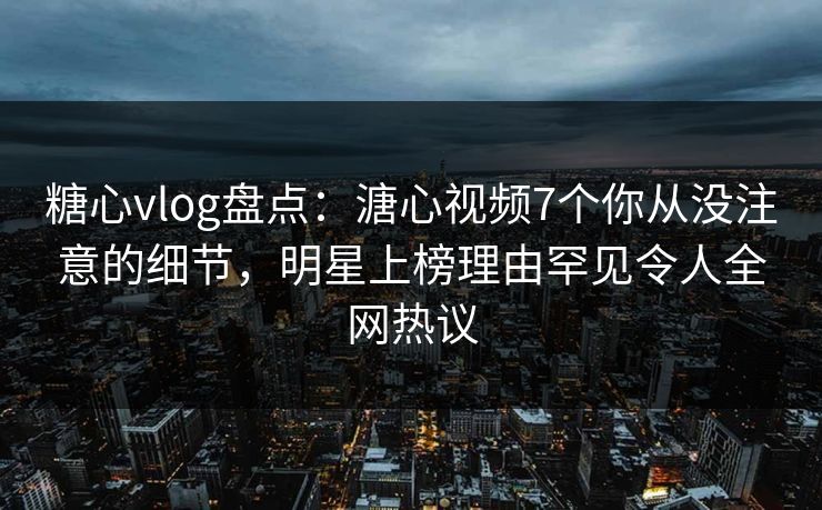 糖心vlog盘点：溏心视频7个你从没注意的细节，明星上榜理由罕见令人全网热议