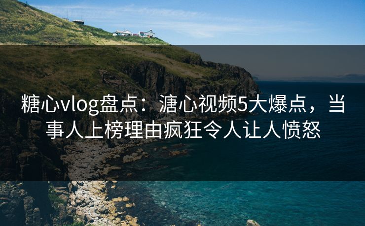 糖心vlog盘点：溏心视频5大爆点，当事人上榜理由疯狂令人让人愤怒