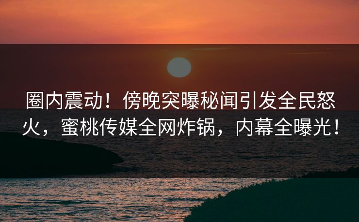 圈内震动！傍晚突曝秘闻引发全民怒火，蜜桃传媒全网炸锅，内幕全曝光！