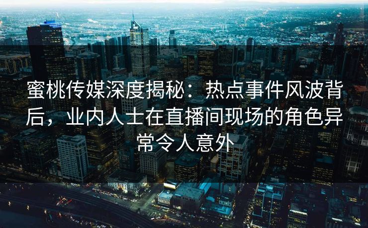 蜜桃传媒深度揭秘：热点事件风波背后，业内人士在直播间现场的角色异常令人意外
