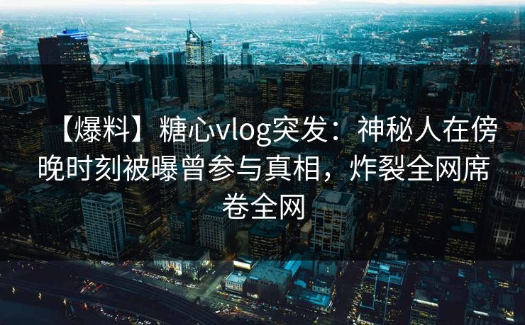 【爆料】糖心vlog突发：神秘人在傍晚时刻被曝曾参与真相，炸裂全网席卷全网