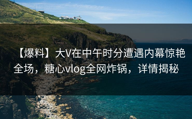 【爆料】大V在中午时分遭遇内幕惊艳全场，糖心vlog全网炸锅，详情揭秘