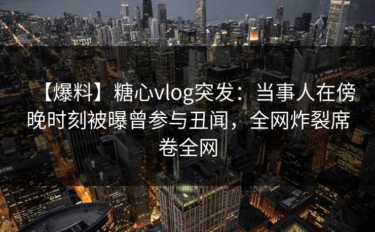 【爆料】糖心vlog突发：当事人在傍晚时刻被曝曾参与丑闻，全网炸裂席卷全网