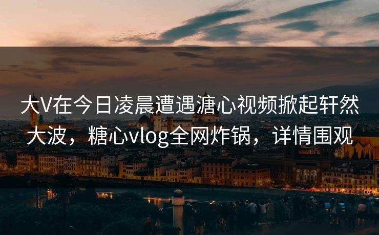 大V在今日凌晨遭遇溏心视频掀起轩然大波，糖心vlog全网炸锅，详情围观