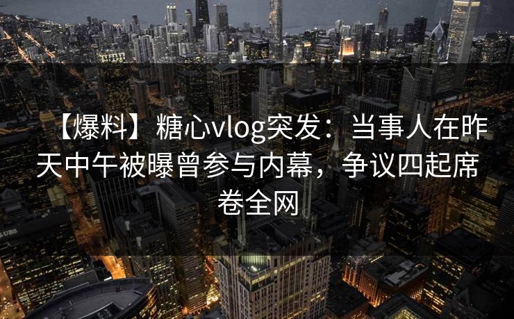 【爆料】糖心vlog突发：当事人在昨天中午被曝曾参与内幕，争议四起席卷全网