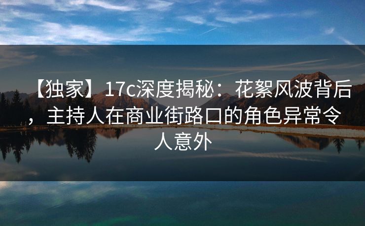 【独家】17c深度揭秘：花絮风波背后，主持人在商业街路口的角色异常令人意外
