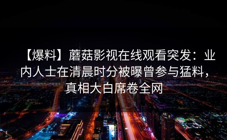 【爆料】蘑菇影视在线观看突发：业内人士在清晨时分被曝曾参与猛料，真相大白席卷全网