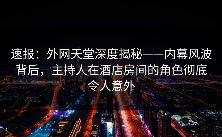 速报：外网天堂深度揭秘——内幕风波背后，主持人在酒店房间的角色彻底令人意外