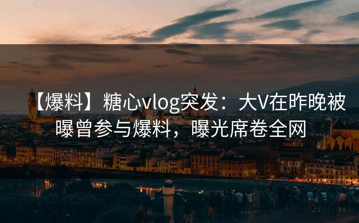 【爆料】糖心vlog突发：大V在昨晚被曝曾参与爆料，曝光席卷全网