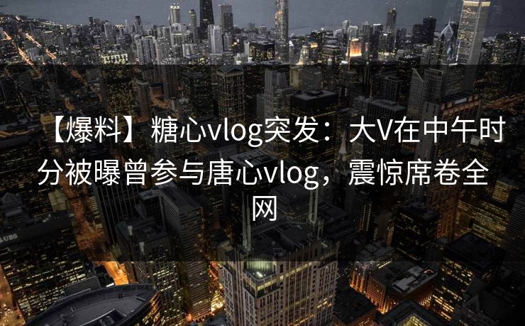 【爆料】糖心vlog突发：大V在中午时分被曝曾参与唐心vlog，震惊席卷全网  第1张