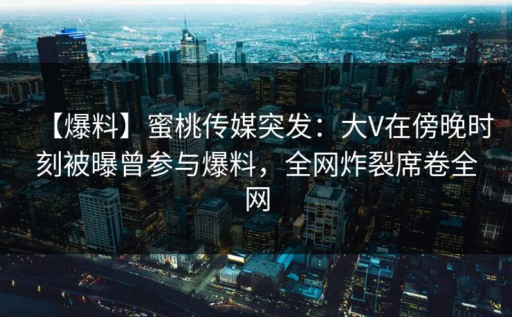 【爆料】蜜桃传媒突发：大V在傍晚时刻被曝曾参与爆料，全网炸裂席卷全网  第1张