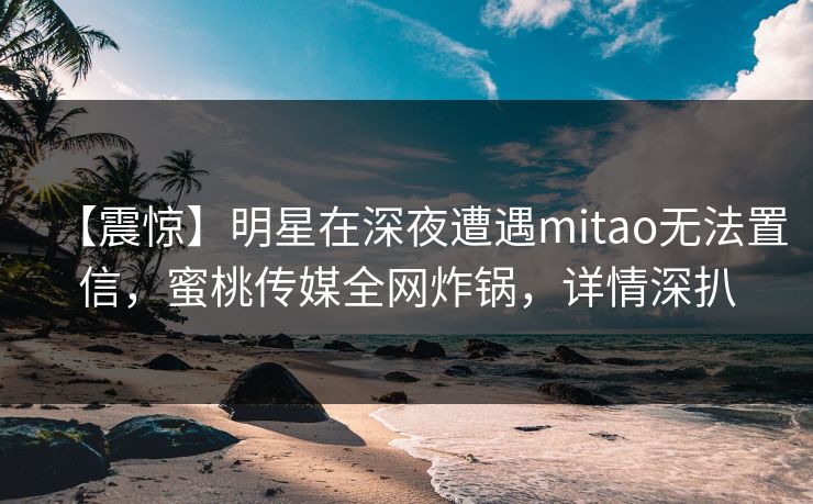 【震惊】明星在深夜遭遇mitao无法置信，蜜桃传媒全网炸锅，详情深扒  第1张