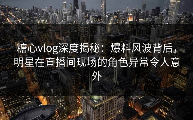 糖心vlog深度揭秘：爆料风波背后，明星在直播间现场的角色异常令人意外
