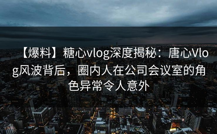 【爆料】糖心vlog深度揭秘：唐心Vlog风波背后，圈内人在公司会议室的角色异常令人意外
