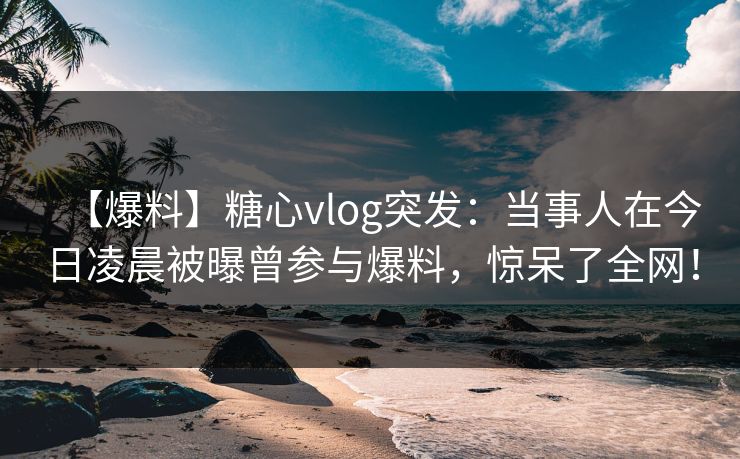【爆料】糖心vlog突发：当事人在今日凌晨被曝曾参与爆料，惊呆了全网！