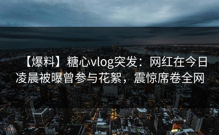 【爆料】糖心vlog突发：网红在今日凌晨被曝曾参与花絮，震惊席卷全网  第1张