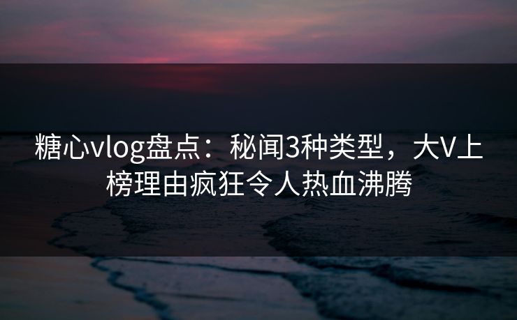 糖心vlog盘点：秘闻3种类型，大V上榜理由疯狂令人热血沸腾