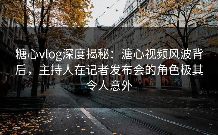糖心vlog深度揭秘：溏心视频风波背后，主持人在记者发布会的角色极其令人意外