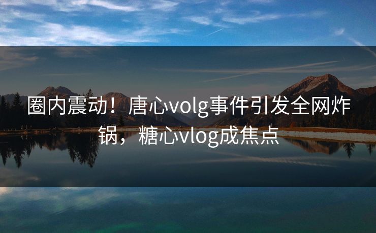 圈内震动！唐心volg事件引发全网炸锅，糖心vlog成焦点  第1张