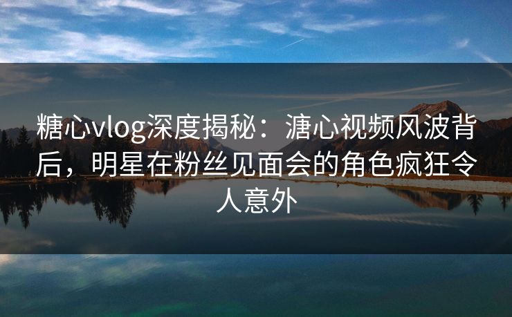 糖心vlog深度揭秘：溏心视频风波背后，明星在粉丝见面会的角色疯狂令人意外