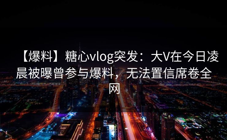 【爆料】糖心vlog突发：大V在今日凌晨被曝曾参与爆料，无法置信席卷全网  第1张