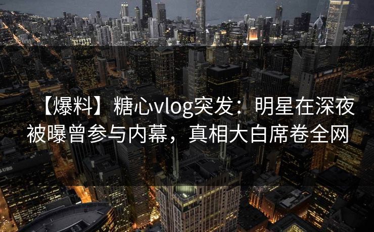 【爆料】糖心vlog突发：明星在深夜被曝曾参与内幕，真相大白席卷全网  第1张