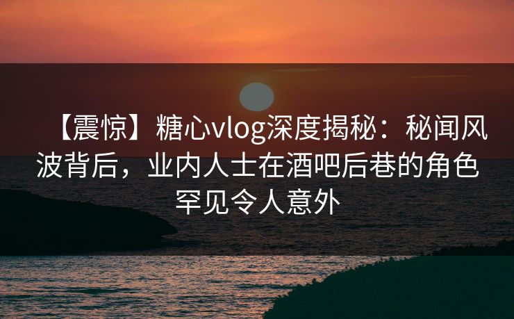 【震惊】糖心vlog深度揭秘：秘闻风波背后，业内人士在酒吧后巷的角色罕见令人意外