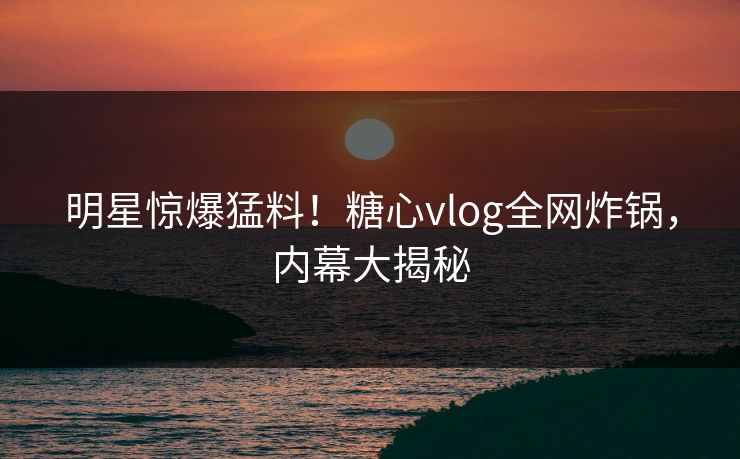 明星惊爆猛料！糖心vlog全网炸锅，内幕大揭秘