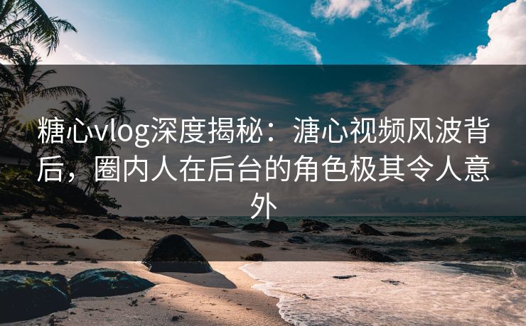 糖心vlog深度揭秘：溏心视频风波背后，圈内人在后台的角色极其令人意外