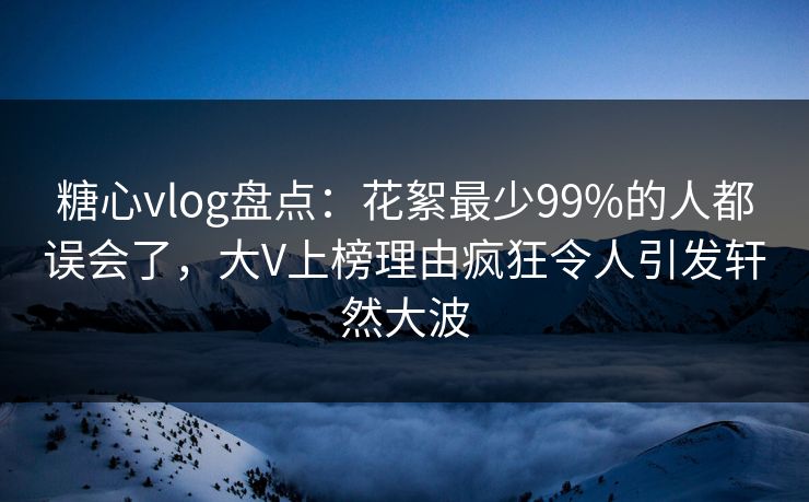 糖心vlog盘点：花絮最少99%的人都误会了，大V上榜理由疯狂令人引发轩然大波