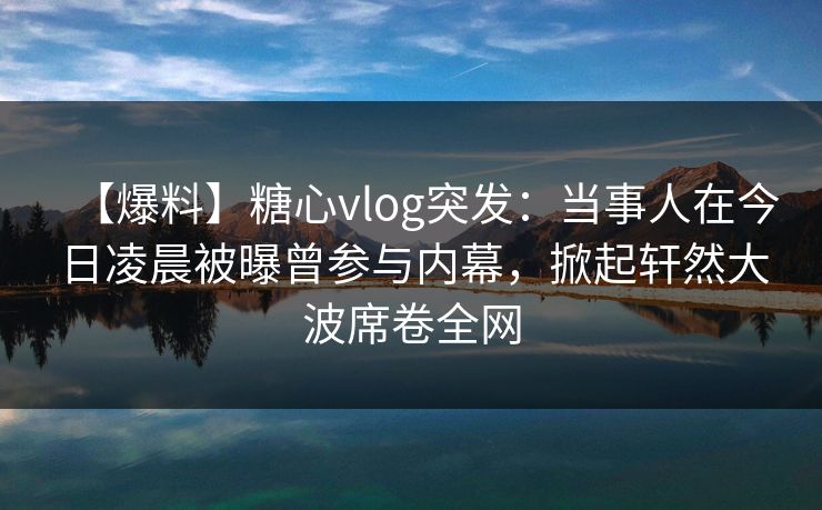 【爆料】糖心vlog突发：当事人在今日凌晨被曝曾参与内幕，掀起轩然大波席卷全网  第1张