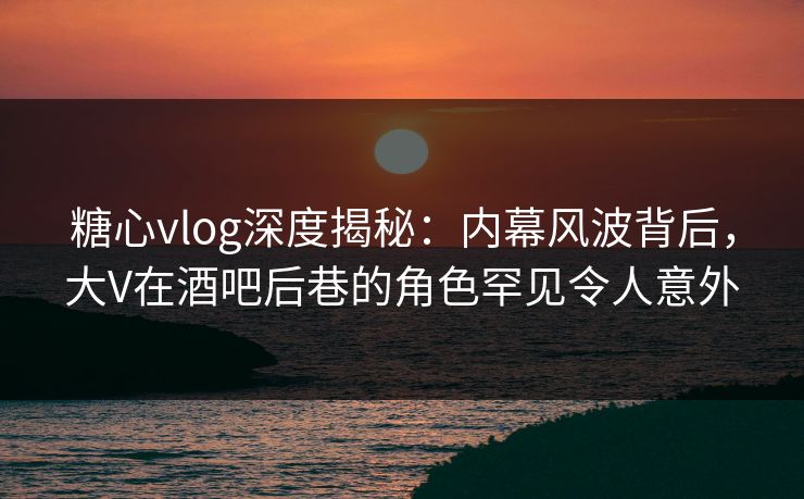 糖心vlog深度揭秘：内幕风波背后，大V在酒吧后巷的角色罕见令人意外