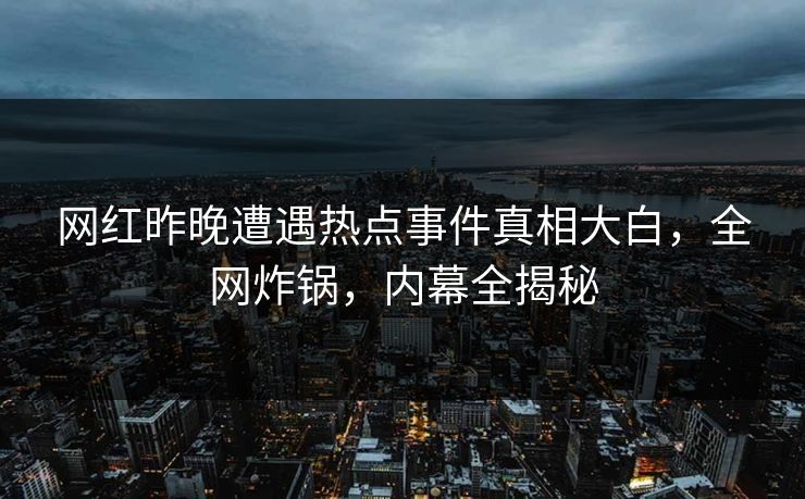 网红昨晚遭遇热点事件真相大白，全网炸锅，内幕全揭秘