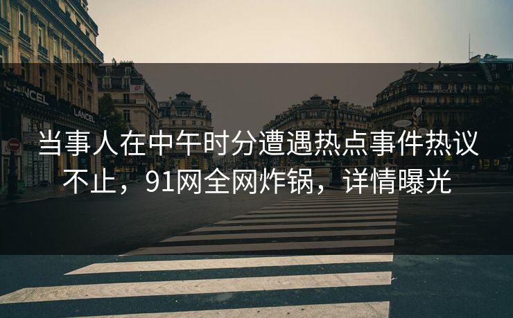 当事人在中午时分遭遇热点事件热议不止，91网全网炸锅，详情曝光