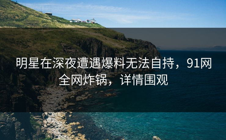 明星在深夜遭遇爆料无法自持，91网全网炸锅，详情围观