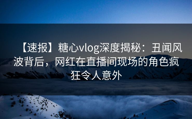 【速报】糖心vlog深度揭秘：丑闻风波背后，网红在直播间现场的角色疯狂令人意外