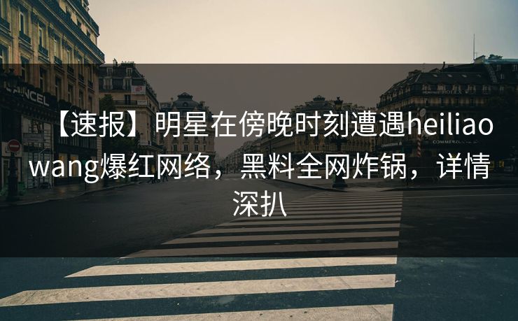 【速报】明星在傍晚时刻遭遇heiliaowang爆红网络，黑料全网炸锅，详情深扒