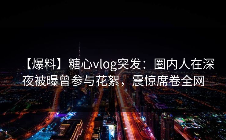 【爆料】糖心vlog突发：圈内人在深夜被曝曾参与花絮，震惊席卷全网
