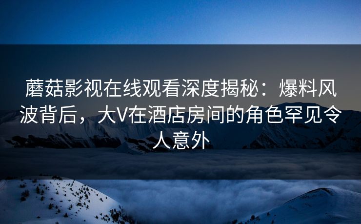 蘑菇影视在线观看深度揭秘：爆料风波背后，大V在酒店房间的角色罕见令人意外