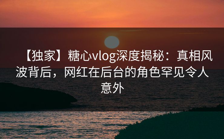 【独家】糖心vlog深度揭秘：真相风波背后，网红在后台的角色罕见令人意外