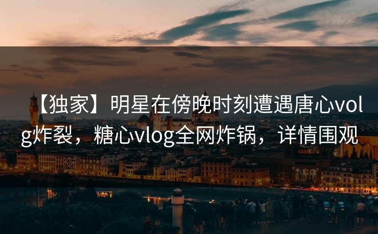 【独家】明星在傍晚时刻遭遇唐心volg炸裂，糖心vlog全网炸锅，详情围观
