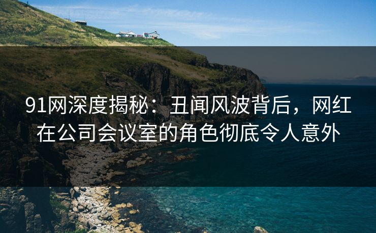 91网深度揭秘：丑闻风波背后，网红在公司会议室的角色彻底令人意外