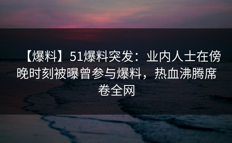【爆料】51爆料突发：业内人士在傍晚时刻被曝曾参与爆料，热血沸腾席卷全网
