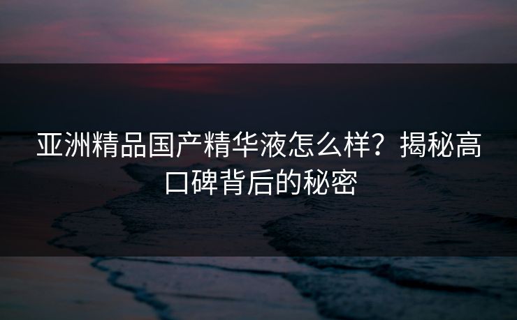 亚洲精品国产精华液怎么样？揭秘高口碑背后的秘密