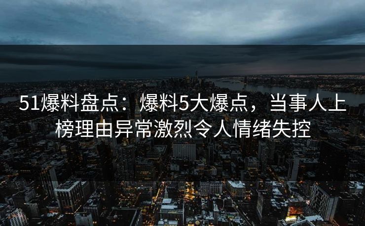 51爆料盘点：爆料5大爆点，当事人上榜理由异常激烈令人情绪失控