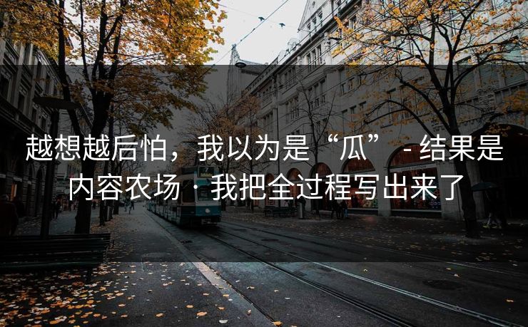 越想越后怕，我以为是“瓜” - 结果是内容农场 · 我把全过程写出来了