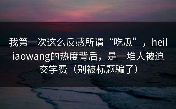 我第一次这么反感所谓“吃瓜”，heiliaowang的热度背后，是一堆人被迫交学费（别被标题骗了）