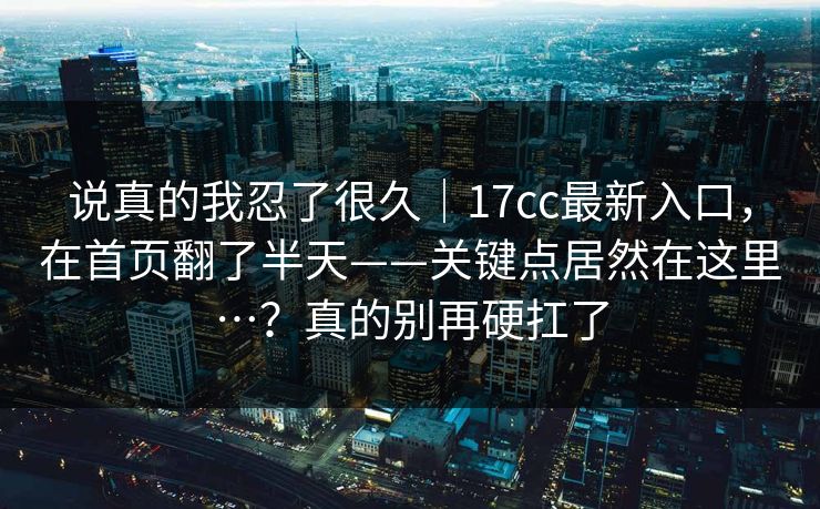 说真的我忍了很久｜17cc最新入口，在首页翻了半天——关键点居然在这里…？真的别再硬扛了